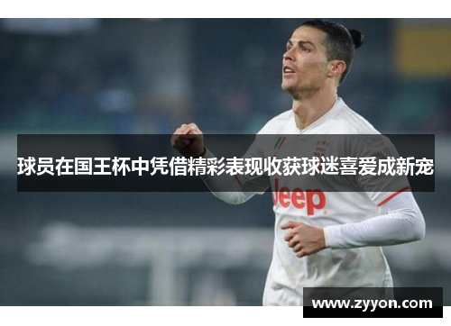 球员在国王杯中凭借精彩表现收获球迷喜爱成新宠 球员在国王杯中凭借精彩表现收获球迷喜爱成新宠