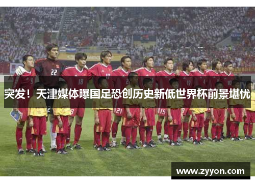 突发!天津媒体曝国足恐创历史新低世界杯前景堪忧 突发!天津媒体曝国足恐创历史新低世界杯前景堪忧